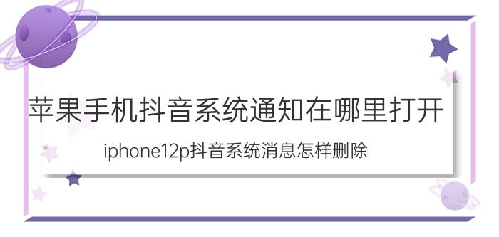 苹果手机抖音系统通知在哪里打开 iphone12p抖音系统消息怎样删除？